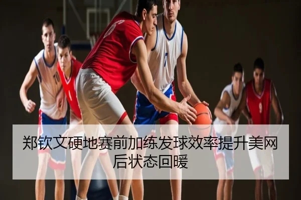 郑钦文硬地赛前加练发球效率提升美网后状态回暖