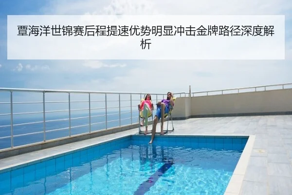 覃海洋世锦赛后程提速优势明显冲击金牌路径深度解析