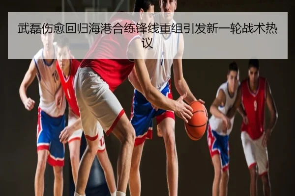 武磊伤愈回归海港合练锋线重组引发新一轮战术热议